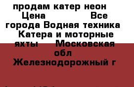 продам катер неон  › Цена ­ 550 000 - Все города Водная техника » Катера и моторные яхты   . Московская обл.,Железнодорожный г.